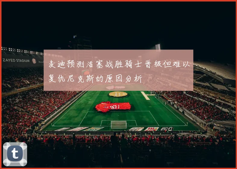 麦迪预测活塞战胜骑士晋级但难以复仇尼克斯的原因分析
