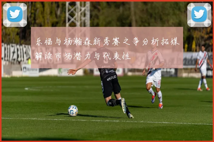 乐福与杨瀚森新秀赛之争分析拓媒解读市场潜力与代表性