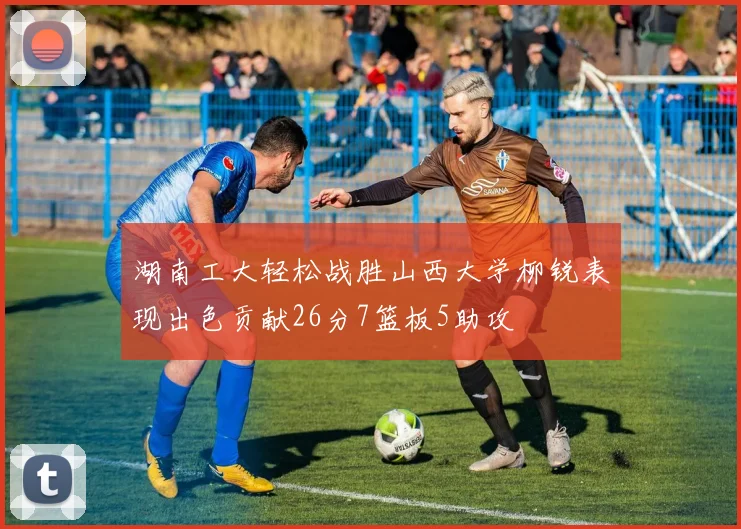 湖南工大轻松战胜山西大学柳锐表现出色贡献26分7篮板5助攻