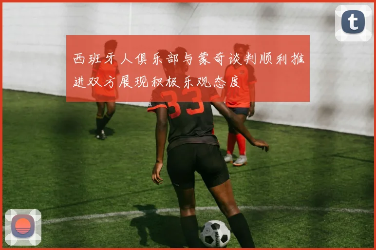 西班牙人俱乐部与蒙奇谈判顺利推进双方展现积极乐观态度