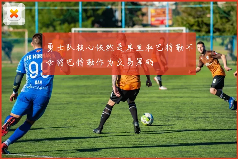 勇士队核心依然是库里和巴特勒不会将巴特勒作为交易筹码