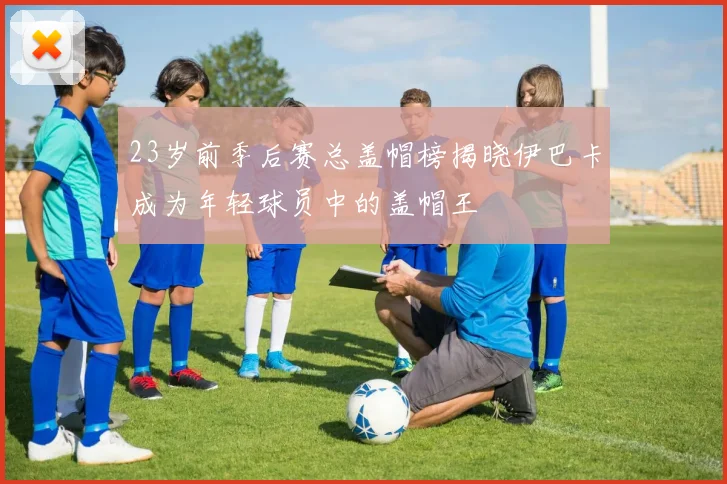 23岁前季后赛总盖帽榜揭晓伊巴卡成为年轻球员中的盖帽王
