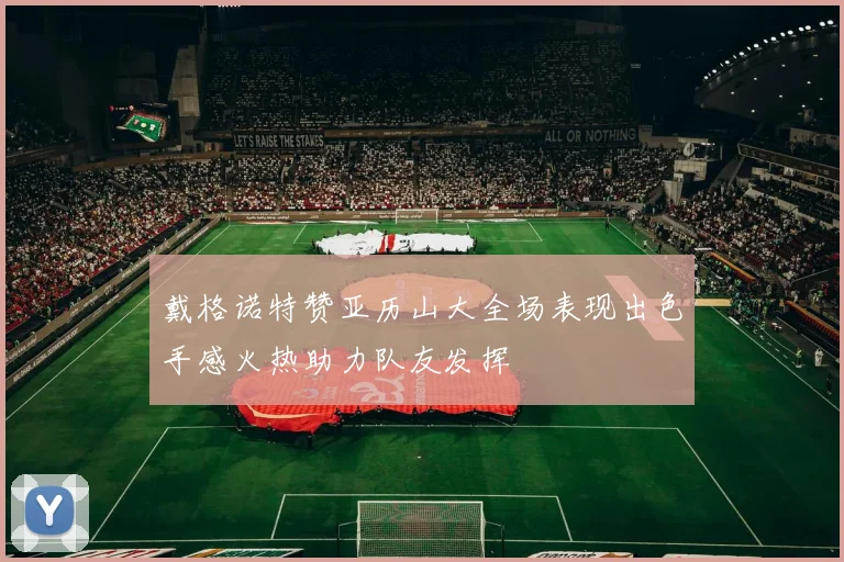 戴格诺特赞亚历山大全场表现出色手感火热助力队友发挥
