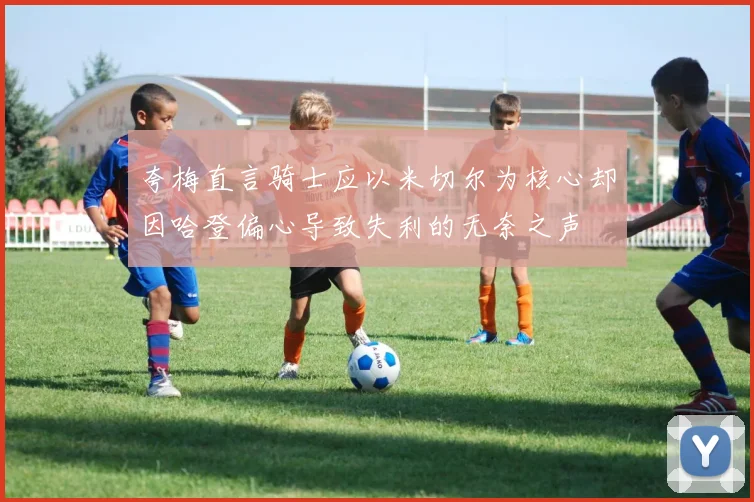 夸梅直言骑士应以米切尔为核心却因哈登偏心导致失利的无奈之声