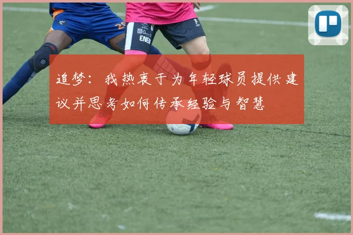 追梦：我热衷于为年轻球员提供建议并思考如何传承经验与智慧