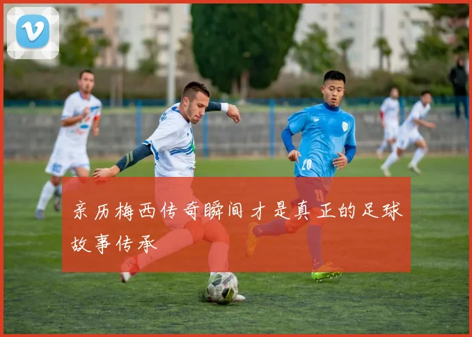 亲历梅西传奇瞬间才是真正的足球故事传承