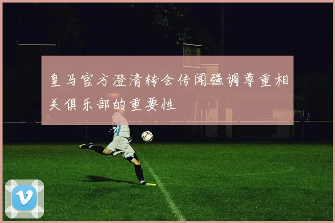 皇马官方澄清转会传闻强调尊重相关俱乐部的重要性