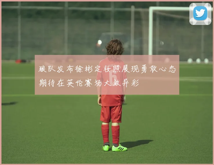 狼队发布徐彬定妆照展现勇敢心态期待在英伦赛场大放异彩