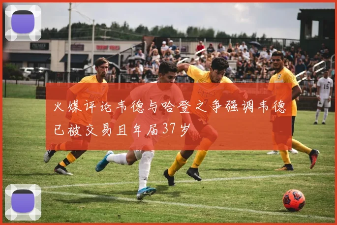 火媒评论韦德与哈登之争强调韦德已被交易且年届37岁