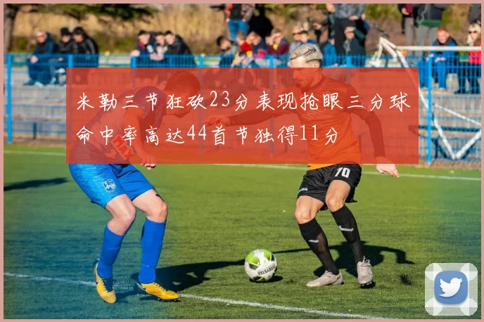 米勒三节狂砍23分表现抢眼三分球命中率高达44首节独得11分