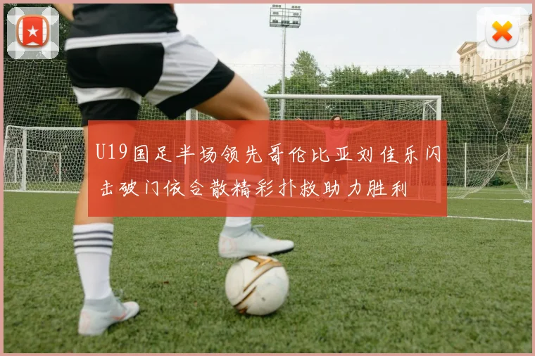 U19国足半场领先哥伦比亚刘佳乐闪击破门依合散精彩扑救助力胜利