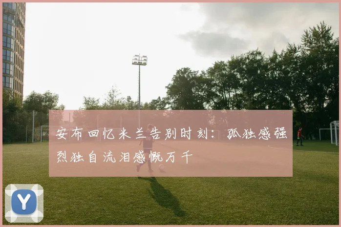 安布回忆米兰告别时刻：孤独感强烈独自流泪感慨万千