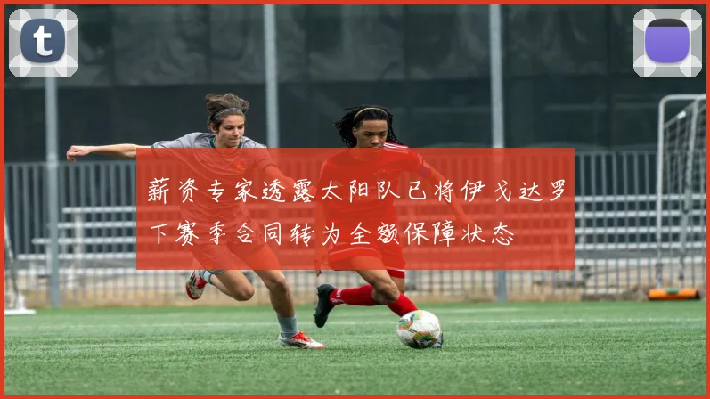 薪资专家透露太阳队已将伊戈达罗下赛季合同转为全额保障状态