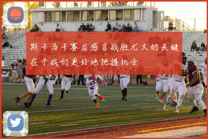 斯卡马卡赛后感言战胜尤文的关键在于我们更好地把握机会