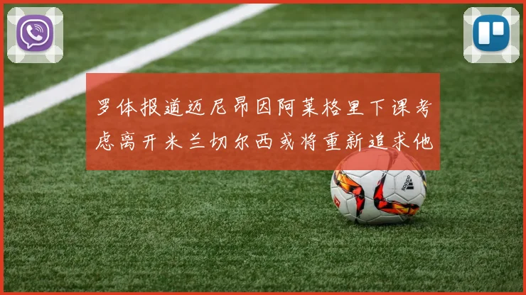 罗体报道迈尼昂因阿莱格里下课考虑离开米兰切尔西或将重新追求他